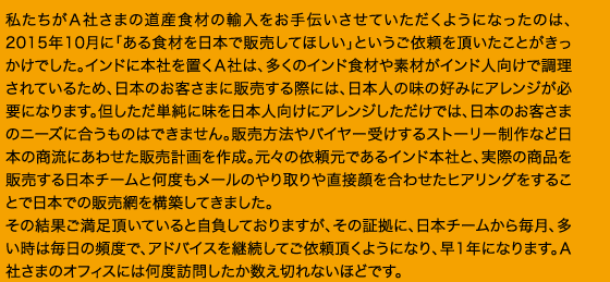 私たちがＡ社さまの道産食材の輸入をお手伝いさせていただくようになったのは、2015年10月に「ある食材を日本で販売してほしい」というご依頼を頂いたことがきっかけでした。インドに本社を置くＡ社は、多くのインド食材や素材がインド人向けで調理されているため、日本のお客さまに販売する際には、日本人の味の好みにアレンジが必要になります。但しただ単純に味を日本人向けにアレンジしただけでは、日本のお客さまのニーズに合うものはできません。販売方法やバイヤー受けするストーリー制作など日本の商流にあわせた販売計画を作成。元々の依頼元であるインド本社と、実際の商品を販売する日本チームと何度もメールのやり取りや直接顔を合わせたヒアリングをすることで日本での販売網を構築してきました。その結果ご満足頂いていると自負しておりますが、その証拠に、日本チームから毎月、多い時は毎日の頻度で、アドバイスを継続してご依頼頂くようになり、早1年になります。Ａ社さまのオフィスには何度訪問したか数え切れないほどです。