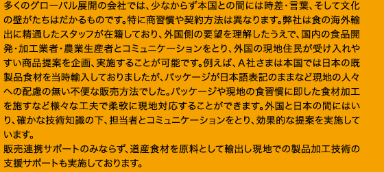 多くのグローバル展開の会社では、少なからず本国との間には時差・言葉、そして文化の壁がたちはだかるものです。特に商習慣や契約方法は異なります。弊社は食の海外輸出に精通したスタッフが在籍しており、外国側の要望を理解したうえで、国内の食品開発・加工業者・農業生産者とコミュニケーションをとり、外国の現地住民が受け入れやすい商品提案を企画、実施することが可能です。例えば、Ａ社さまは本国では日本の既製品食材を当時輸入しておりましたが、パッケージが日本語表記のままなど現地の人々への配慮の無い不便な販売方法でした。パッケージや現地の食習慣に即した食材加工を施すなど様々な工夫で柔軟に現地対応することができます。外国と日本の間にはいり、確かな技術知識の下、担当者とコミュニケーションをとり、効果的な提案を実施しています。販売連携サポートのみならず、道産食材を原料として輸出し現地での製品加工技術の支援サポートも実施しております。