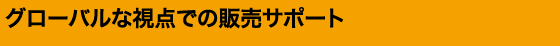 グローバルな視点での販売サポート