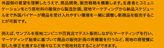 外国側の要望を理解したうえで、商品開発、販売戦略を構築します。生産者とコミュニケーションをとり原材料の確保から製造計画、現地マーケティングから納品スケジュールまで外国バイヤーが商品を受け入れやすい環境を一緒に調整し新商品を販売することが可能です。例えば、サンプルを現地コンビニや百貨店でテスト販売しながらマーケティングを行い、マーケティング結果に基づいて商品の販売計画の再構築を行うなど、現地の商習慣に即した修正を施すなど様々な工夫で現地対応することができます。