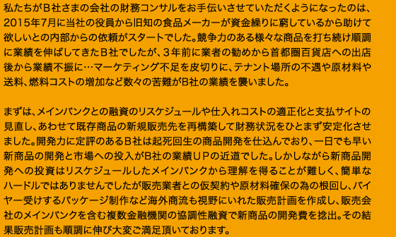 私たちがＢ社さまの会社の財務コンサルをお手伝いさせていただくようになったのは、2015年7月に当社の役員から旧知の食品メーカーが資金繰りに窮しているから助けて欲しいとの内部からの依頼がスタートでした。競争力のある様々な商品を打ち続け順調に業績を伸ばしてきたＢ社でしたが、３年前に業者の勧めから首都圏百貨店への出店後から業績不振に…マーケティング不足を皮切りに、テナント場所の不遇や原材料や送料、燃料コストの増加など数々の苦難がB社の業績を襲いました。まずは、メインバンクとの融資のリスケジュールや仕入れコストの適正化と支払サイトの見直し、あわせて既存商品の新規販売先を再構築して財務状況をひとまず安定化させました。開発力に定評のあるＢ社は起死回生の商品開発を仕込んでおり、一日でも早い新商品の開発と市場への投入がB社の業績ＵＰの近道でした。しかしながら新商品開発への投資はリスケジュールしたメインバンクから理解を得ることが難しく、簡単なハードルではありませんでしたが販売業者との仮契約や原材料確保の為の根回し、バイヤー受けするパッケージ制作など海外商流も視野にいれた販売計画を作成し、販売会社のメインバンクを含む複数金融機関の協調性融資で新商品の開発費を捻出。その結果販売計画も順調に伸び大変ご満足頂いております。