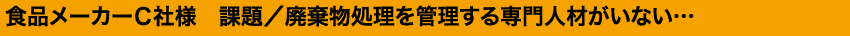 食品メーカーＣ社様　課題／廃棄物処理を管理する専門人材がいない…