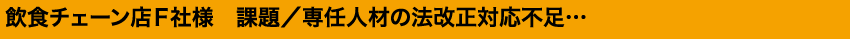 飲食チェーン店Ｆ社様　課題／専任人材の法改正対応不足…