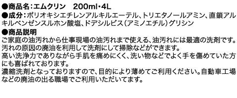 ●商品名：エムクリン　200ml・4L ●成分：ポリオキシエチレンアルキルエーテル、トリエタノールアミン、直鎖アルキルベンゼンスルホン酸塩、ドデシルビス（アミノエチル）グリシン  ●商品説明 ご家庭の油汚れから仕事現場の油汚れまで使える、油汚れには最適の洗剤です。汚れの原因の廃油を利用して洗剤にして掃除などができます。高い洗浄力でありながら手肌を痛めにくく、洗い物などでよく手を傷めていた方にも喜ばれております。濃縮洗剤となっておりますので、目的により薄めてご利用ください。自動車工場などの廃油の出る職場でご利用いただいてます。