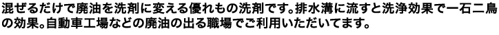 混ぜるだけで廃油を洗剤に変える優れもの洗剤です。排水溝に流すと洗浄効果で一石二鳥の効果。自動車工場などの廃油の出る職場でご利用いただいてます。
