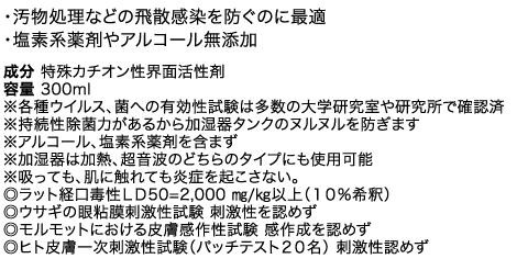 ・汚物処理などの飛散感染を防ぐのに最適・塩素系薬剤やアルコール無添加 成分 特殊カチオン性界面活性剤 容量 300ml　※各種ウイルス、菌への有効性試験は多数の大学研究室や研究所で確認済※持続性除菌力があるから加湿器タンクのヌルヌルを防ぎます※アルコール、塩素系薬剤を含まず※加湿器は加熱、超音波のどちらのタイプにも使用可能※吸っても、肌に触れても炎症を起こさない。◎ラット経口毒性ＬＤ50=2,000 ㎎/㎏以上（１０％希釈）◎ウサギの眼粘膜刺激性試験 刺激性を認めず◎モルモットにおける皮膚感作性試験 感作成を認めず◎ヒト皮膚一次刺激性試験（パッチテスト２０名） 刺激性認めず