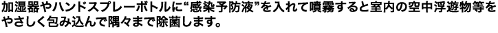 加湿器やハンドスプレーボトルに“感染予防液”を入れて噴霧すると室内の空中浮遊物等をやさしく包み込んで隅々まで除菌します。