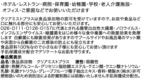 ・ホテル・レストラン・病院・保育園・幼稚園・学校・老人介護施設・オフィス・ご家庭などでお使いいただけます クリアミストプラスは食品添加物の認可を受けていますので、お皿や食品など口に触れる部分にも安心してお使いいただけます。O26・O111・O128・O157に代表とされる腸管出血性大腸菌・ノロウイルス・インフルエンザウイルス・O-157・緑膿菌をはじめ様々な食中毒菌への除菌効果を発揮します 白癬菌にも除菌効果がありますのでプールサイドやお風呂場のマット類や床面から白癬菌の二次感染の防止にも役立ちます　食品原料100％なので小さなお子様にも安心してお使い頂けます　手肌保護成分配合でデリケートなお肌を守ります。 ●品質表示 品名：食品添加物　クリアミストプラス　 液性：弱酸性 成分：発酵アルコール・グリセリン脂肪酸エステル・クエン酸・クエン酸ナトリウム・乳酸・乳酸ナトリウム・グレープフルーツ種子抽出エキス・香料・精製水（純水）非可燃物扱いのため消防法による貯蔵制限には抵触いたしません手肌保護成分配合。