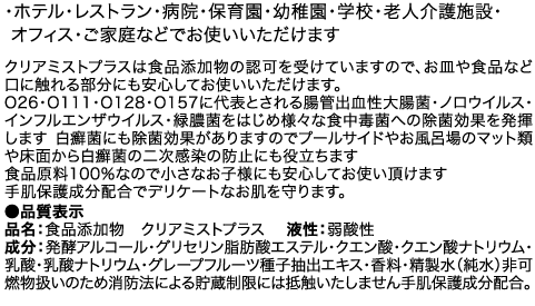 ・ホテル・レストラン・病院・保育園・幼稚園・学校・老人介護施設・オフィス・ご家庭などでお使いいただけます　クリアミストプラスは食品添加物の認可を受けていますので、お皿や食品など口に触れる部分にも安心してお使いいただけます。O26・O111・O128・O157に代表とされる腸管出血性大腸菌・ノロウイルス・インフルエンザウイルス・緑膿菌をはじめ様々な食中毒菌への除菌効果を発揮します 白癬菌にも除菌効果がありますのでプールサイドやお風呂場のマット類や床面から白癬菌の二次感染の防止にも役立ちます　食品原料100％なので小さなお子様にも安心してお使い頂けます　手肌保護成分配合でデリケートなお肌を守ります。 ●品質表示 品名：食品添加物　クリアミストプラス　 液性：弱酸性 成分：発酵アルコール・グリセリン脂肪酸エステル・クエン酸・クエン酸ナトリウム・乳酸・乳酸ナトリウム・グレープフルーツ種子抽出エキス・香料・精製水（純水）非可燃物扱いのため消防法による貯蔵制限には抵触いたしません手肌保護成分配合。
