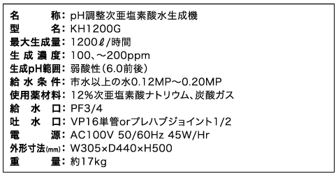 名称： pH調整次亜塩素酸水生成機、型名： KH1200G、最大生成量： 1200生成濃度： 100リットル/秒、～200ppm、生成pH範囲： 弱酸性（6.0前後）、給水条件： 市水以上の水0.12MP～0.20MP、使用薬材料： 12％次亜塩素酸ナトリウム、炭酸ガス、給水口： PF3/4、吐水口： VP16単管orプレハブジョイント1/2、電源： AC100V 50/60Hz 45W/Hr、外形寸法（ｍｍ）： W305×D440×H500、重量： 約17kg