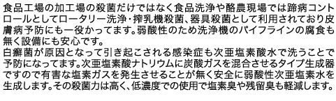 食品工場の加工場の殺菌だけではなく食品洗浄や酪農現場では蹄病コントロールとしてロータリー洗浄・搾乳機殺菌、器具殺菌として利用されており皮膚病予防にも一役かってます。弱酸性のため洗浄機のパイフラインの腐食も無く設備にも安心です。白癬菌が原因となって引き起こされる感染症も次亜塩素酸水で洗うことで予防になってます。次亜塩素酸ナトリウムに炭酸ガスを混合させるタイプ生成器ですので有害な塩素ガスを発生させることが無く安全に弱酸性次亜塩素水を生成します。その殺菌力は高く、低濃度での使用で塩素臭や残留臭も軽減します。