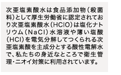 次亜塩素酸水は食品添加物（殺菌料）として厚生労働省に認定されており次亜塩素酸水（HClO）は塩化ナトリウム（NaCl）水溶液や薄い塩酸（HCl）を電気分解してつくられる次亜塩素酸を主成分とする酸性電解水で、私たちの身近なところで衛生管理・ニオイ対策に利用されています。