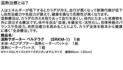 温熱治療とは？　人はエネルギーが低下するとカラダが冷え、血行が悪くなって新陳代謝が低下し自然治癒力や免疫力が衰えて、健康を損なう危険性が高くなります。温熱療法は、カラダの冷えを取り去って血行を良くし、体内にたまった老廃物を外に排出する療法です。体中を巡る「血液」を健全化・活性化し、自律神経のバランスや免疫力、自然治癒力を高めることにより、カラダ全体を根本から健康に導く「全身療法」です。商品名：温熱サポーター　ベルテラク　(SRKM-1)　1台、本体・ACアダプター・温熱ヒーターパット小　1組、温熱ヒーターパット大　１組、※サイズはLサイズとSサイズがございます（Lサイズ　腹部80cm -120cm）