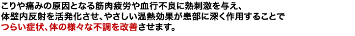 こりや痛みの原因となる筋肉疲労や血行不良に熱刺激を与え、体壁内反射を活発化させ、やさしい温熱効果が患部に深く作用することでつらい症状、体の様々な不調を改善させます。