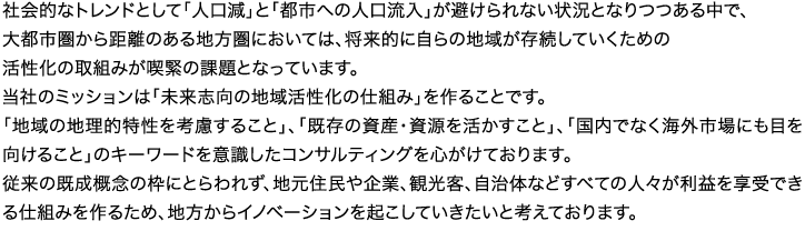 社会的なトレンドとして「人口減」と「都市への人口流入」が避けられない状況となりつつある中で、大都市圏から距離のある地方圏においては、将来的に自らの地域が存続していくための活性化の取組みが喫緊の課題となっています。当社のミッションは「未来志向の地域活性化の仕組み」を作ることです。「地域の地理的特性を考慮すること」、「既存の資産・資源を活かすこと」、「国内でなく海外市場にも目を向けること」のキーワードを意識したコンサルティングを心がけております。従来の既成概念の枠にとらわれず、地元住民や企業、観光客、自治体などすべての人々が利益を享受できる仕組みを作るため、地方からイノベーションを起こしていきたいと考えております。