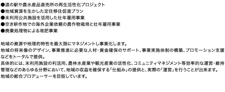 ●道の駅や農水産品直売所の再生活性化プロジェクト●地域資源を生かした定住移住促進プラン●未利用公共施設を活用した壮年雇用事業●空き耕作地での海外企業依頼の農作物栽培と壮年雇用事業●廃棄処理物による堆肥事業　地域の資源や地理的特性を最大限にマネジメントし事業化します。地域の将来像のデザイン、事業推進に必要な人材・資金確保のサポート、事業実施体制の構築、プロモーション支援などをトータルで提供。具体的には、未利用施設の利活用、農林水産業や観光産業の活性化、コミュニティマネジメント等効率的な運営・維持管理などのあらゆる分野において、地域の収益を確保する「仕組み」の提供と、実際の「運営」を行うことが出来ます。地域の総合プロデューサーを目指しています。