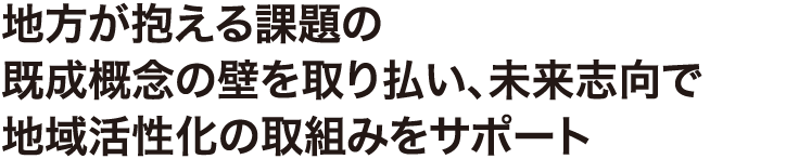 地方が抱える課題の既成概念の壁を取り払い、未来志向で地域活性化の取組みをサポート