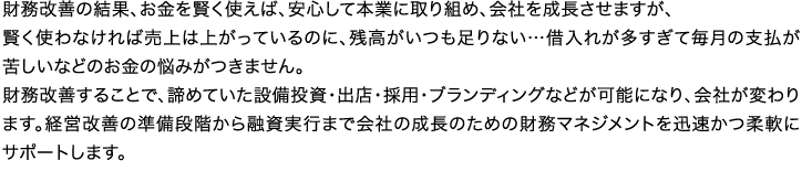 財務改善の結果、お金を賢く使えば、安心して本業に取り組め、会社を成長させますが、賢く使わなければ売上は上がっているのに、残高がいつも足りない…借入れが多すぎて毎月の支払が苦しいなどのお金の悩みがつきません。財務改善することで、諦めていた設備投資・出店・採用・ブランディングなどが可能になり、会社が変わります。経営改善の準備段階から融資実行まで会社の成長のための財務マネジメントを迅速かつ柔軟にサポートします。