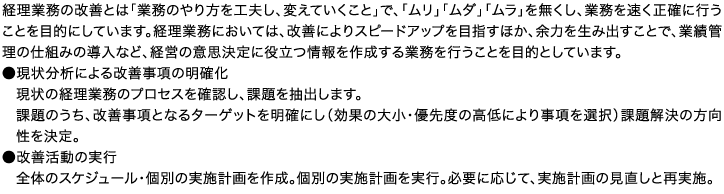 経理業務の改善とは「業務のやり方を工夫し、変えていくこと」で、「ムリ」「ムダ」「ムラ」を無くし、業務を速く正確に行うことを目的にしています。経理業務においては、改善によりスピードアップを目指すほか、余力を生み出すことで、業績管理の仕組みの導入など、経営の意思決定に役立つ情報を作成する業務を行うことを目的としています。●現状分析による改善事項の明確化現状の経理業務のプロセスを確認し、課題を抽出します。課題のうち、改善事項となるターゲットを明確にし（効果の大小・優先度の高低により事項を選択）課題解決の方向性を決定。●改善活動の実行全体のスケジュール・個別の実施計画を作成。個別の実施計画を実行。必要に応じて、実施計画の見直しと再実施。