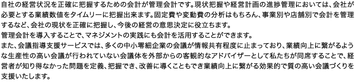 自社の経営状況を正確に把握するための会計が管理会計です。現状把握や経営計画の進捗管理においては、会社が必要とする業績数値をタイムリーに把握出来ます。固定費や変動費の分析はもちろん、事業別や店舗別で会計を管理するなど、会社の現状を正確に把握し、今後の経営の意思決定に役立ちます。管理会計を導入することで、マネジメントの実践にも会計を活用することができます。また、会議指導支援サービスでは、多くの中小零細企業の会議が情報共有程度に止まっており、業績向上に繋がるような生産性の高い会議が行われていない会議体を外部からの客観的なアドバイザーとして私たちが同席することで、経営者が知り得なかった問題を定義、把握でき、改善に導くこともでき業績向上に繋がる効果的で質の高い会議づくりを支援いたします。