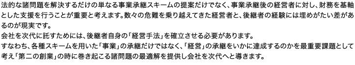 法的な諸問題を解決するだけの単なる事業承継スキームの提案だけでなく、事業承継後の経営者に対し、財務を基軸とした支援を行うことが重要と考えます。数々の危難を乗り越えてきた経営者と、後継者の経験には埋めがたい差があるのが現実です。会社を次代に託すためには、後継者自身の「経営手法」を確立させる必要があります。すなわち、各種スキームを用いた「事業」の承継だけではなく、「経営」の承継をいかに達成するのかを最重要課題として考え「第二の創業」の時に巻き起こる諸問題の最適解を提供し会社を次代へと導きます。