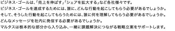 ビジネス・ゴールは、「売上を伸ばす」「シェアを拡大する」など各社様々です。ビジネス・ゴールを達成するためには、誰に、どんな行動を起こしてもらう必要があるでしょうか。そして、そうした行動を起こしてもらうためには、誰に何を理解してもらう必要があるでしょうか。どんなメッセージを社内に発信する必要があるでしょうか。マルタスは根本的な部分から入り込み、一緒に課題解決につながる戦略立案をサポートします。