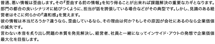 普通、悪い情報は歪曲します。その『歪曲する前の情報』を知り得ることが出来れば課題解決の重要なカギとなります。部門の都合の良いシナリオに結びつくように、担当が話を誇張している場合などがその典型です。しかし、見識のある経営者はそこに何らかの『違和感』を覚えます。彼の情報は本当だろうか？違うなら、歪曲しているなら、その理由は何か？もしその原因が会社にあるのなら企業価値の滅失です。言わない本音を炙り出し問題の本質を発見解決し、経営者、社員と一緒になってインサイド・アウトの発想で企業価値最大化を目指します。