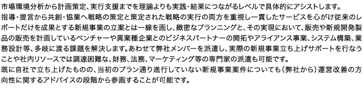 市場環境分析から計画策定、実行支援までを理論よりも実践・結果につながるレベルで具体的にアシストします。指導・提言から共創・協業へ戦略の策定と策定された戦略の実行の両方を重視し一貫したサービスを心がけ従来のレポートだけを成果とする新規事業の立案とは一線を画し、緻密なプランニングと、その実現において、販売や新規開発製品の販売を計画しているベンチャーや異業種企業とのビジネスパートナーの開拓やアライアンス事業、システム構築、業務設計等、多岐に渡る課題を解決します。あわせて弊社メンバーを派遣し、実際の新規事業立ち上げサポートを行なうことや社内リソースでは調達困難な、財務、法務、マーケティング等の専門家の派遣も可能です。既に自社で立ち上げたものの、当初のプラン通り進行していない新規事業案件についても（弊社から）運営改善の方向性に関するアドバイスの段階から参画することが可能です。