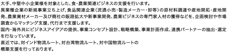 大手、中堅中小企業様を対象とした、食・農業関連ビジネスの支援を行います。異業種企業の新規事業立ち上げ、食品関連企業（流通小売・製造メーカー・卸等）の原材料調達や産地開拓・産地開発、農業資材メーカー及び商社の販路拡大や新事業開発、農業ビジネスの専門家人材の獲得などを、企画検討や市場調査からマッチング支援、代行まで支援します。国内・海外共にビジネスアイデアの提供、事業コンセプト設計、戦略構築、事業計画作成、連携パートナーの抽出・選定を行なっています。直近では、対インド物流ルート、対台湾物流ルート、対中国物流ルートの構築支援を行っております。