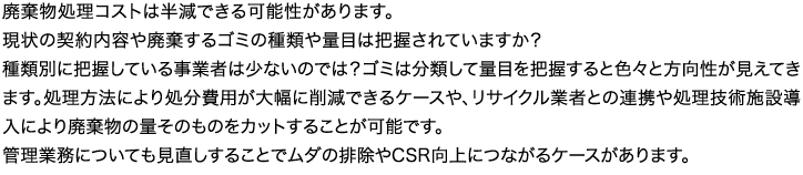 廃棄物処理コストは半減できる可能性があります。現状の契約内容や廃棄するゴミの種類や量目は把握されていますか？種類別に把握している事業者は少ないのでは？ゴミは分類して量目を把握すると色々と方向性が見えてきます。処理方法により処分費用が大幅に削減できるケースや、リサイクル業者との連携や処理技術施設導入により廃棄物の量そのものをカットすることが可能です。管理業務についても見直しすることでムダの排除やCSR向上につながるケースがあります。