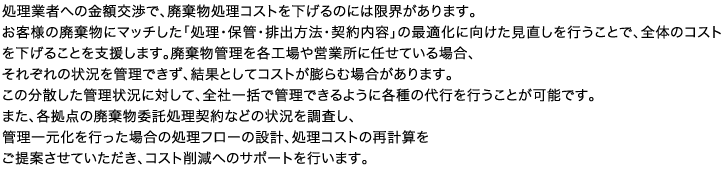 処理業者への金額交渉で、廃棄物処理コストを下げるのには限界があります。お客様の廃棄物にマッチした「処理・保管・排出方法・契約内容」の最適化に向けた見直しを行うことで、全体のコストを下げることを支援します。廃棄物管理を各工場や営業所に任せている場合、それぞれの状況を管理できず、結果としてコストが膨らむ場合があります。この分散した管理状況に対して、全社一括で管理できるように各種の代行を行うことが可能です。また、各拠点の廃棄物委託処理契約などの状況を調査し、管理一元化を行った場合の処理フローの設計、処理コストの再計算をご提案させていただき、コスト削減へのサポートを行います。