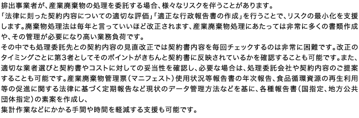 排出事業者が、産業廃棄物の処理を委託する場合、様々なリスクを伴うことがあります。「法律に則った契約内容についての適切な評価」「適正な行政報告書の作成」を行うことで、リスクの最小化を支援します。廃棄物処理法は毎年と言っていいほど改正されます、産業廃棄物処理にあたっては非常に多くの書類作成や、その管理が必要になり高い業務負荷です。その中でも処理委託先との契約内容の見直改正では契約書内容を毎回チェックするのは非常に困難です。改正のタイミングごとに第3者としてそのポイントがきちんと契約書に反映されているかを確認することも可能です。また、適切な業者選びと契約書やコストに対しての妥当性を確認し、必要な場合は、処理委託会社や契約内容のご提案することも可能です。産業廃棄物管理票（マニフェスト）使用状況等報告書の年次報告、食品循環資源の再生利用等の促進に関する法律に基づく定期報告など現状のデータ管理方法などを基に、各種報告書（国指定、地方公共団体指定）の素案を作成し、集計作業などにかかる手間や時間を軽減する支援も可能です。