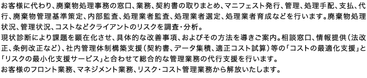 お客様に代わり、廃棄物処理事務の窓口、業務、契約書の取りまとめ、マニフェスト発行、管理、処理手配、支払、代行、廃棄物管理基準策定、内部監査、処理業者監査、処理業者選定、処理業者育成などを行います。廃棄物処理状況、管理状況、コストなどクライアントのリスクを調査・分析。現状診断により課題を顕在化させ、具体的な改善事項、およびその方法を導きご案内。相談窓口、情報提供（法改正、条例改正など）、社内管理体制構築支援（契約書、データ集積、適正コスト試算）等の「コストの最適化支援」と「リスクの最小化支援サービス」と合わせて総合的な管理業務の代行支援を行います。お客様のフロント業務、マネジメント業務、リスク・コスト管理業務から解放いたします。