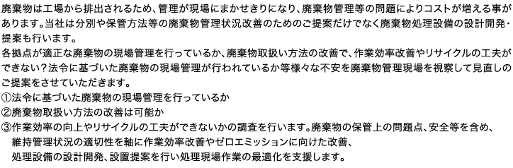 廃棄物は工場から排出されるため、管理が現場にまかせきりになり、廃棄物管理等の問題によりコストが増える事があります。当社は分別や保管方法等の廃棄物管理状況改善のためのご提案だけでなく廃棄物処理設備の設計開発・提案も行います。各拠点が適正な廃棄物の現場管理を行っているか、廃棄物取扱い方法の改善で、作業効率改善やリサイクルの工夫ができない？法令に基づいた廃棄物の現場管理が行われているか等様々な不安を廃棄物管理現場を視察して見直しのご提案をさせていただきます。①法令に基づいた廃棄物の現場管理を行っているか②廃棄物取扱い方法の改善は可能か③作業効率の向上やリサイクルの工夫ができないかの調査を行います。廃棄物の保管上の問題点、安全等を含め、　維持管理状況の適切性を軸に作業効率改善やゼロエミッションに向けた改善、処理設備の設計開発、設置提案を行い処理現場作業の最適化を支援します。