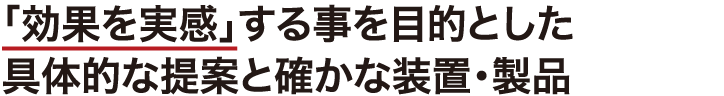 「効果を実感」する事を目的とした具体的な提案と確かな装置・製品