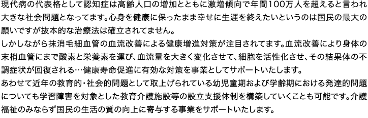 現代病の代表格として認知症は高齢人口の増加とともに激増傾向で年間100万人を超えると言われ大きな社会問題となってます。心身を健康に保ったまま幸せに生涯を終えたいというのは国民の最大の願いですが抜本的な治療法は確立されてません。しかしながら抹消毛細血管の血流改善による健康増進対策が注目されてます。血流改善により身体の末梢血管にまで酸素と栄養素を運び、血流量を大きく変化させて、細胞を活性化させ、その結果体の不調症状が回復される…健康寿命促進に有効な対策を事業としてサポートいたします。あわせて近年の教育的・社会的問題として取上げられている幼児童期および学齢期における発達的問題についても学習障害を対象とした教育介護施設等の設立支援体制を構築していくことも可能です。介護福祉のみならず国民の生活の質の向上に寄与する事業をサポートいたします。