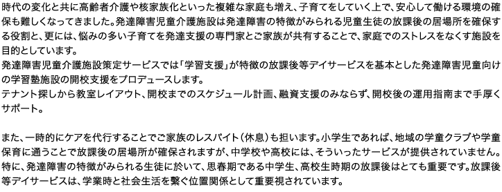 時代の変化と共に高齢者介護や核家族化といった複雑な家庭も増え、子育てをしていく上で、安心して働ける環境の確保も難しくなってきました。発達障害児童介護施設は発達障害の特徴がみられる児童生徒の放課後の居場所を確保する役割と、更には、悩みの多い子育てを発達支援の専門家とご家族が共有することで、家庭でのストレスをなくす施設を目的としています。発達障害児童介護施設策定サービスでは「学習支援」が特徴の放課後等デイサービスを基本とした発達障害児童向けの学習塾施設の開校支援をプロデュースします。テナント探しから教室レイアウト、開校までのスケジュール計画、融資支援のみならず、開校後の運用指南まで手厚くサポート。また、一時的にケアを代行することでご家族のレスパイト（休息）も担います。小学生であれば、地域の学童クラブや学童保育に通うことで放課後の居場所が確保されますが、中学校や高校には、そういったサービスが提供されていません。特に、発達障害の特徴がみられる生徒に於いて、思春期である中学生、高校生時期の放課後はとても重要です。放課後等デイサービスは、学業時と社会生活を