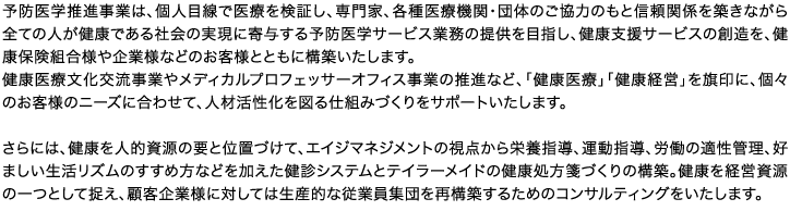 予防医学推進事業は、個人目線で医療を検証し、専門家、各種医療機関・団体のご協力のもと信頼関係を築きながら全ての人が健康である社会の実現に寄与する予防医学サービス業務の提供を目指し、健康支援サービスの創造を、健康保険組合様や企業様などのお客様とともに構築いたします。健康医療文化交流事業やメディカルプロフェッサーオフィス事業の推進など、「健康医療」「健康経営」を旗印に、個々のお客様のニーズに合わせて、人材活性化を図る仕組みづくりをサポートいたします。さらには、健康を人的資源の要と位置づけて、エイジマネジメントの視点から栄養指導、運動指導、労働の適性管理、好ましい生活リズムのすすめ方などを加えた健診システムとテイラーメイドの健康処方箋づくりの構築。健康を経営資源の一つとして捉え、顧客企業様に対しては生産的な従業員集団を再構築するためのコンサルティングをいたします。