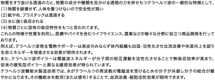 物質をすり抜ける透過の力と、物質の成分や種類を見分ける透視の力を併せもつテラヘルツ波の一般的な特徴として、（1）物質を破壊せず、人体を傷つけないので安全性が高い（2）紙や布、プラスチックは透過する（3）水に強く吸収される（4）物質ごとに固有の吸収特性をもつと言われてます。これらの特徴や性質を利用し、医療やバイオを含むライフサイエンス、農業などの様々な分野に役立つ商品開発を行っております。例えば、テラヘルツ波発生電熱サポーターは表皮のみならず体内組織も加温・活性化させ血流改善や体温向上を図り生命エネルギーを増進させる効果が期待されます。また、テラヘルツ波ボイラーは電磁波エネルギーが分子間の相互運動を活性化させることで熱吸収効率が高まり、従来の暖気型ボイラーと異なる暖房効果が得られています。テラヘルツ波機能水製造技術では、水がテラヘルツの周波数の電磁波を受けると水の分子が共振し分子の結合が緩やかになります。その機能水を飲用（または塗布）することで、血流改善・細胞活性効果が期待できます。